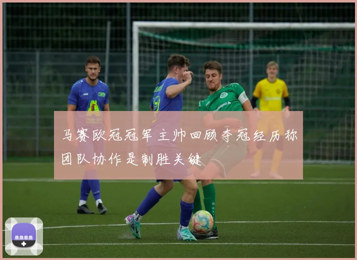 马赛欧冠冠军主帅回顾夺冠经历称团队协作是制胜关键