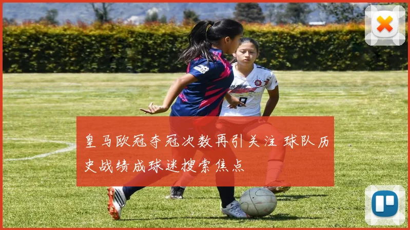 皇马欧冠夺冠次数再引关注 球队历史战绩成球迷搜索焦点