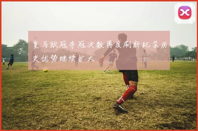 皇马欧冠夺冠次数再度刷新纪录历史优势继续扩大