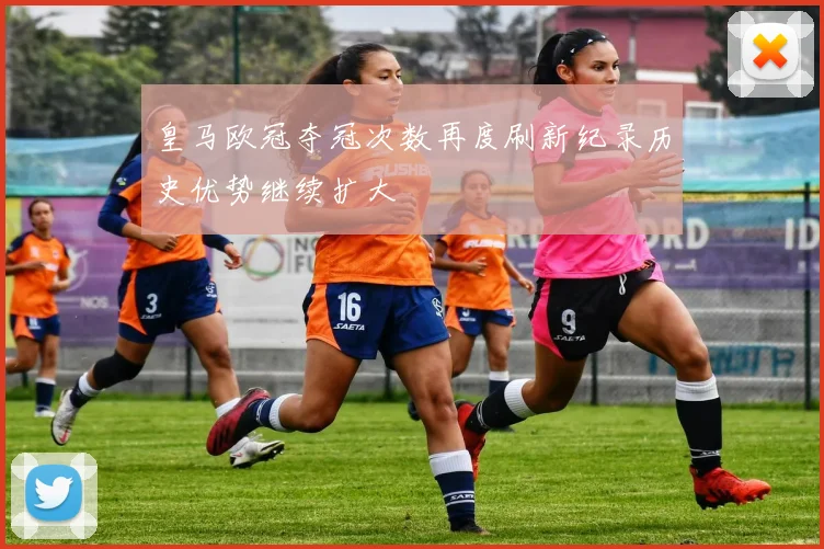 皇马欧冠夺冠次数再度刷新纪录历史优势继续扩大