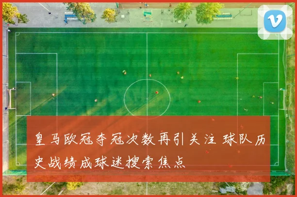 皇马欧冠夺冠次数再引关注 球队历史战绩成球迷搜索焦点