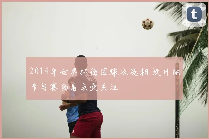 2014年世界杯德国球衣亮相 设计细节与赛场看点受关注